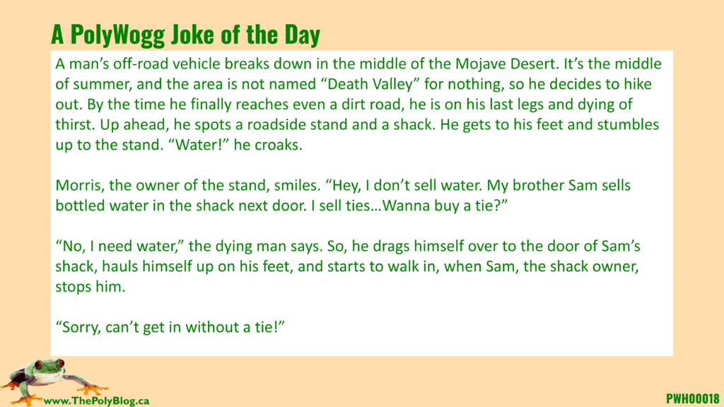 A man’s off-road vehicle breaks down in the middle of the Mojave Desert. It’s the middle of summer, and the area is not named “Death Valley” for nothing, so he decides to hike out. By the time he finally reaches even a dirt road, he is on his last legs and dying of thirst. Up ahead, he spots a roadside stand and a shack. He gets to his feet and stumbles up to the stand. “Water!” he croaks.  Morris, the owner of the stand, smiles. “Hey, I don’t sell water. My brother Sam sells bottled water in the shack next door. I sell ties…Wanna buy a tie?”  “No, I need water,” the dying man says. So, he drags himself over to the door of Sam’s shack, hauls himself up on his feet, and starts to walk in, when Sam, the shack owner, stops him.  “Sorry, can’t get in without a tie!”