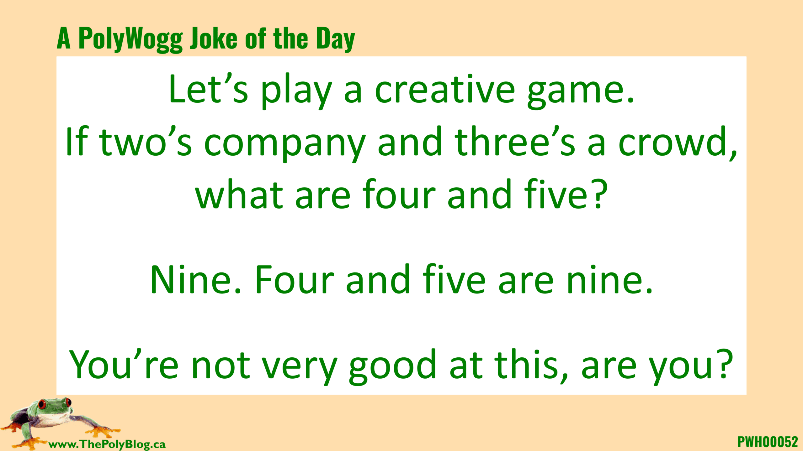 Let’s play a creative game. If two’s company and three’s a crowd, what are four and five?  Nine. Four and five are nine.  You’re not very good at this, are you?