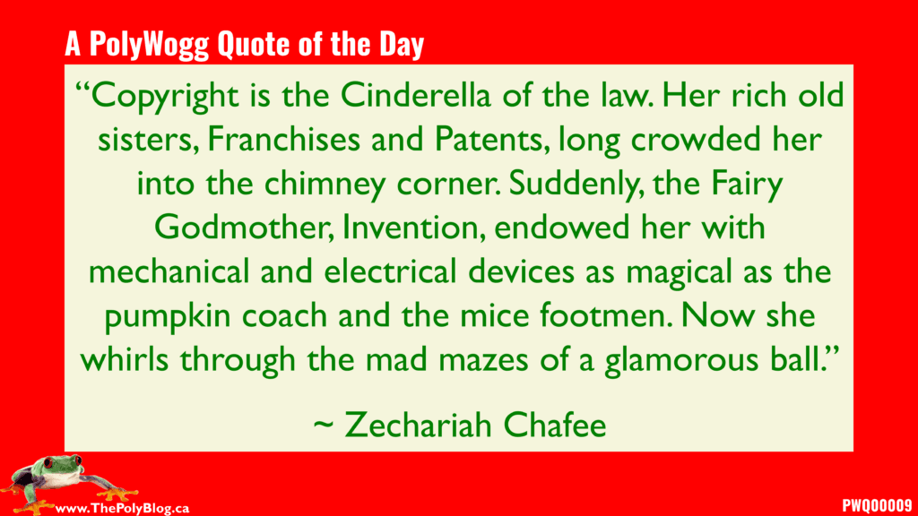 “Copyright is the Cinderella of the law. Her rich old sisters, Franchises and Patents, long crowded her into the chimney corner. Suddenly, the Fairy Godmother, Invention, endowed her with mechanical and electrical devices as magical as the pumpkin coach and the mice footmen. Now she whirls through the mad mazes of a glamorous ball.” ~ Zechariah Chafee