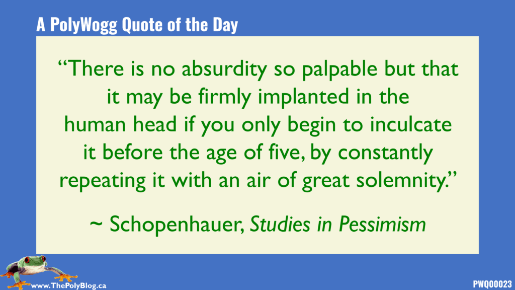 “There is no absurdity so palpable but that it may be firmly implanted in the human head if you only begin to inculcate it before the age of five, by constantly repeating it with an air of great solemnity.” ~ Schopenhauer, Studies in Pessimism