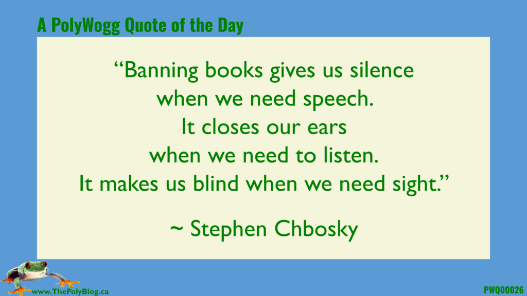 “Banning books gives us silence when we need speech.  It closes our ears when we need to listen. It makes us blind when we need sight.” ~ Stephen Chbosky